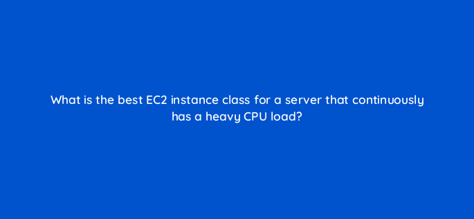 what is the best ec2 instance class for a server that continuously has a heavy cpu load 48393