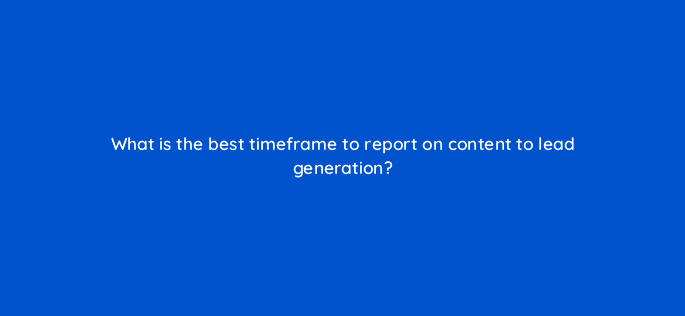 what is the best timeframe to report on content to lead generation 113606