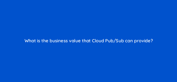 what is the business value that cloud pub sub can provide 26581