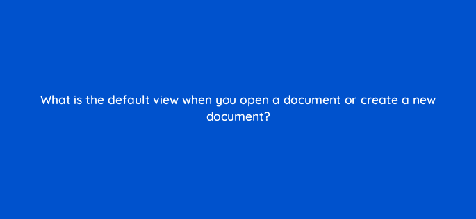 what is the default view when you open a document or create a new document 49078