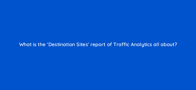 what is the destination sites report of traffic analytics all about 18090