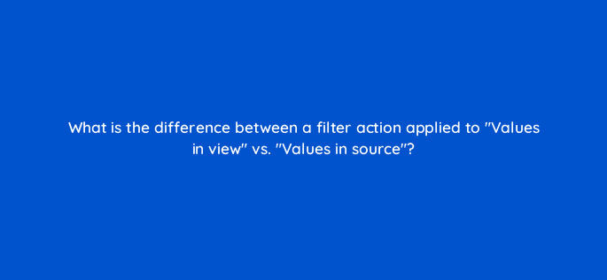 what is the difference between a filter action applied to values in view vs values in source 12672