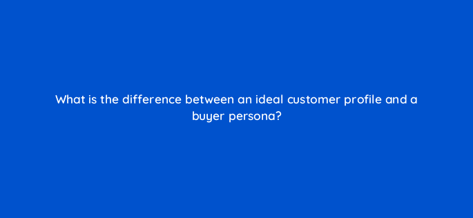 what is the difference between an ideal customer profile and a buyer persona 5333