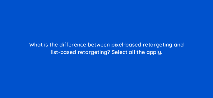 what is the difference between pixel based retargeting and list based retargeting select all the apply 33719