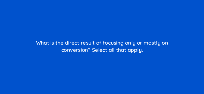 what is the direct result of focusing only or mostly on conversion select all that apply 123511