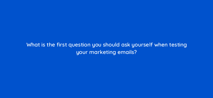 what is the first question you should ask yourself when testing your marketing emails 4274