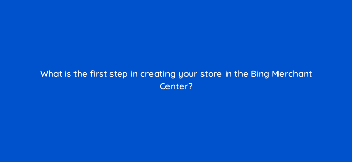what is the first step in creating your store in the bing merchant center 3202