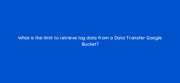 what is the limit to retrieve log data from a data transfer google bucket 9742