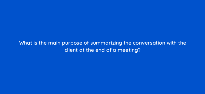 what is the main purpose of summarizing the conversation with the client at the end of a meeting 2721