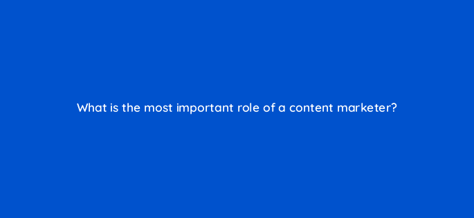 what is the most important role of a content marketer 110620