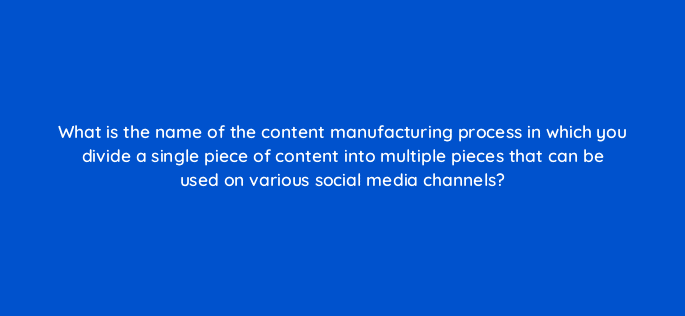 what is the name of the content manufacturing process in which you divide a single piece of content into multiple pieces that can be used on various social media channels 13261