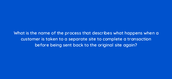 what is the name of the process that describes what happens when a customer is taken to a separate site to complete a transaction before being sent back to the original site again 7121