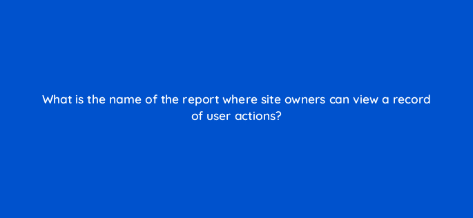 what is the name of the report where site owners can view a record of user actions 11788