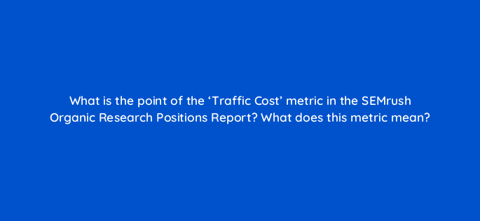 what is the point of the traffic cost metric in the semrush organic research positions report what does this metric mean 670