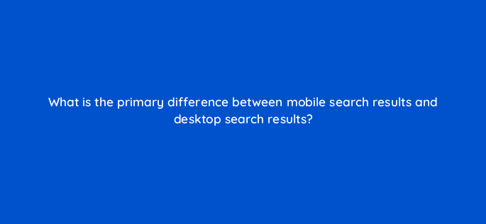 what is the primary difference between mobile search results and desktop search results 651