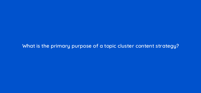 what is the primary purpose of a topic cluster content strategy 95879