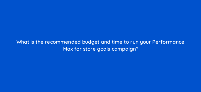 what is the recommended budget and time to run your performance max for store goals campaign 98776