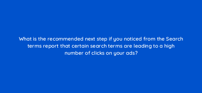 what is the recommended next step if you noticed from the search terms report that certain search terms are leading to a high number of clicks on your ads 283