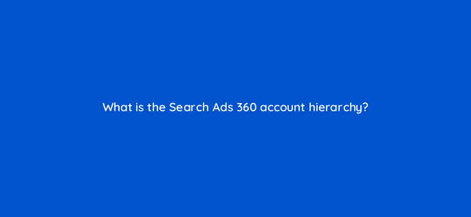 what is the search ads 360 account hierarchy 10173
