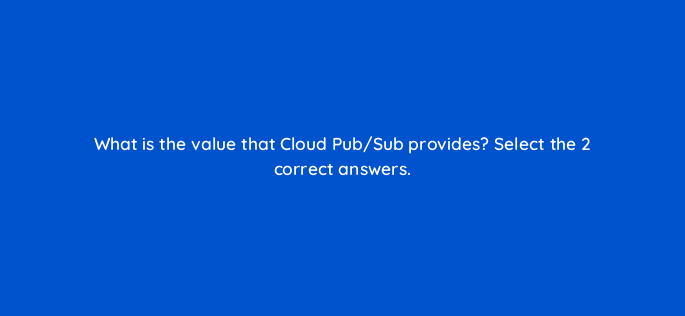 what is the value that cloud pub sub provides select the 2 correct answers 26639
