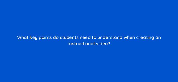what key points do students need to understand when creating an instructional video 28456