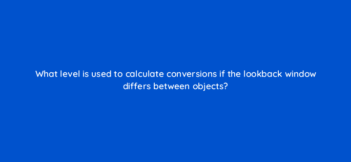 what level is used to calculate conversions if the lookback window differs between objects 9782