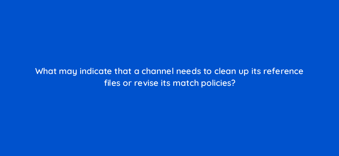 what may indicate that a channel needs to clean up its reference files or revise its match policies 13912