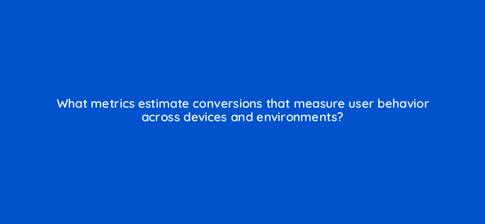 what metrics estimate conversions that measure user behavior across devices and environments 10212
