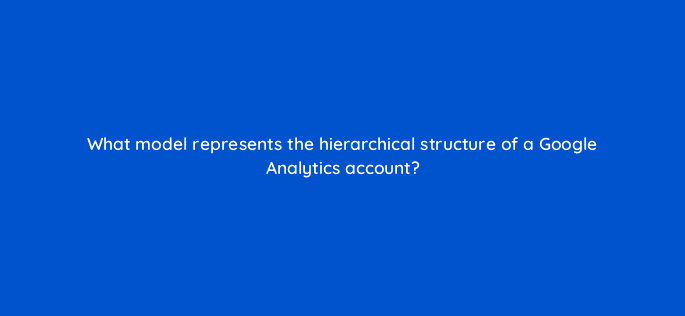 what model represents the hierarchical structure of a google analytics account 1655