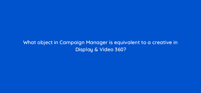 what object in campaign manager is equivalent to a creative in display video 360 9806