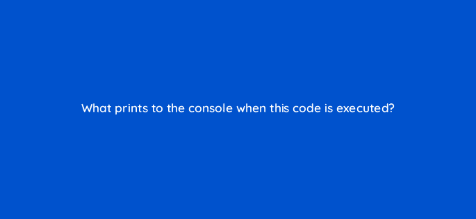 what prints to the console when this code is