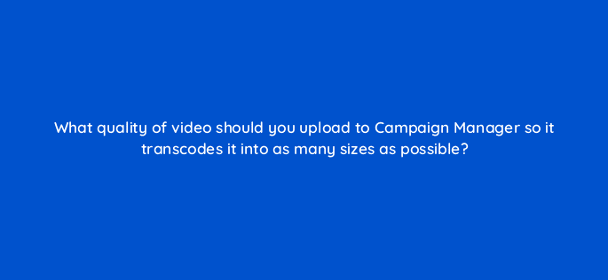 what quality of video should you upload to campaign manager so it transcodes it into as many sizes=