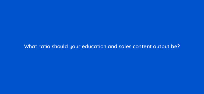 what ratio should your education and sales content output be 116450