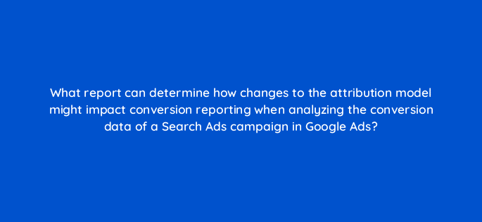 what report can determine how changes to the attribution model might impact conversion reporting when analyzing the conversion data of a search ads campaign in google ads 125766 2