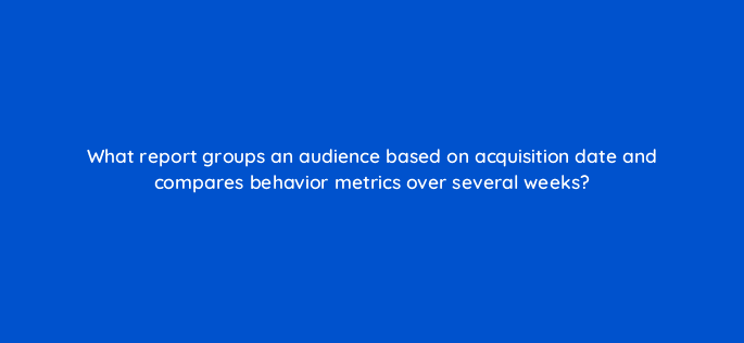 what report groups an audience based on acquisition date and compares behavior metrics over several weeks 7972