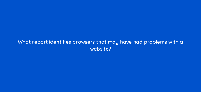what report identifies browsers that may have had problems with a website 1523