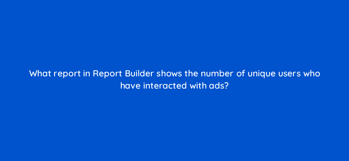 what report in report builder shows the number of unique users who have interacted with ads 9761