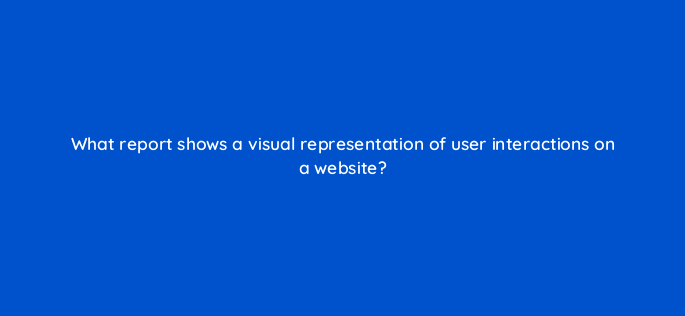 what report shows a visual representation of user interactions on a website 1578