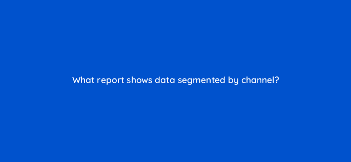 what report shows data segmented by channel 7965
