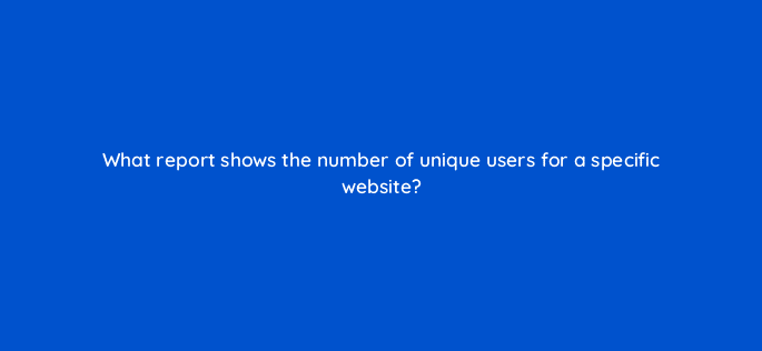 what report shows the number of unique users for a specific website 9982
