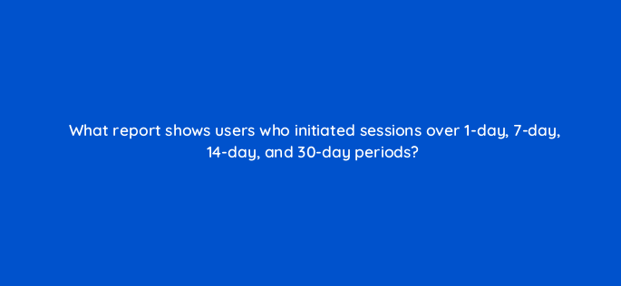 what report shows users who initiated sessions over 1 day 7 day 14 day and 30 day periods 1558