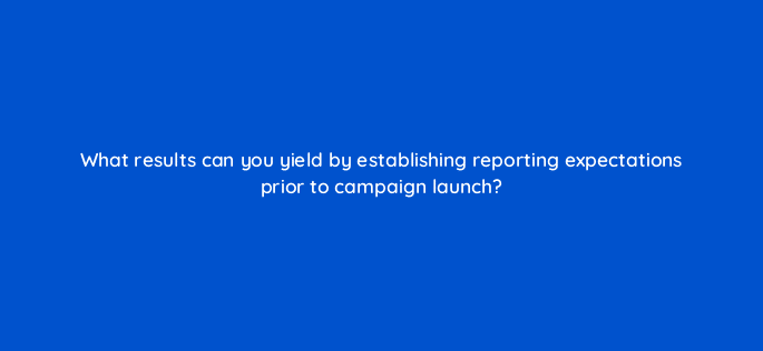 what results can you yield by establishing reporting expectations prior to campaign launch 4162
