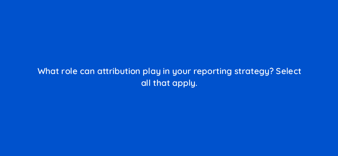 what role can attribution play in your reporting strategy select all that apply 68360