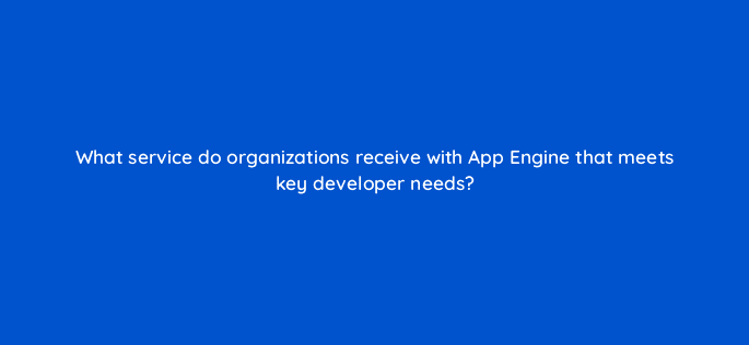 what service do organizations receive with app engine that meets key developer needs 26499