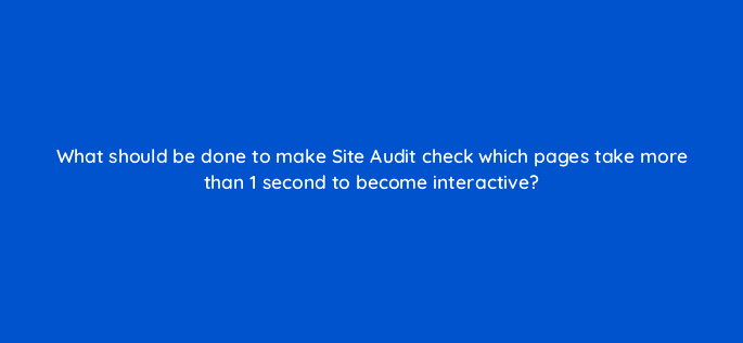 what should be done to make site audit check which pages take more than 1 second to become interactive 28072