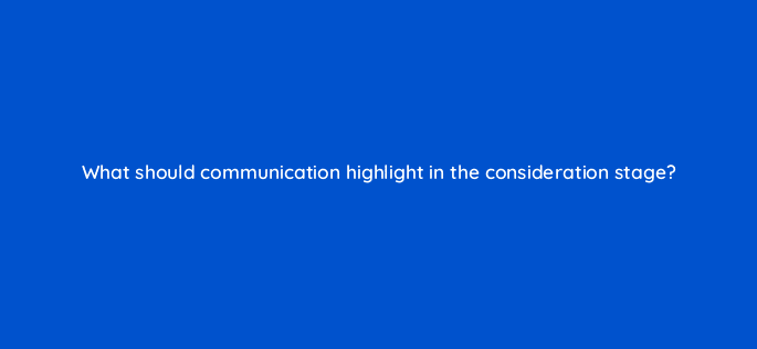 what should communication highlight in the consideration stage 126764 2