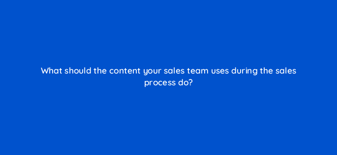what should the content your sales team uses during the sales process do 5260