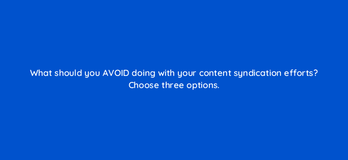 what should you avoid doing with your content syndication efforts choose three options 110614