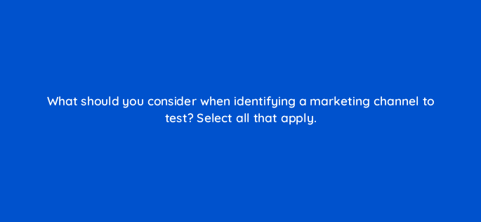 what should you consider when identifying a marketing channel to test select all that apply 68379