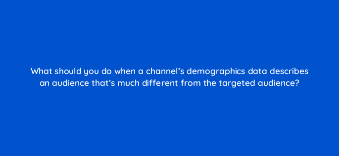 what should you do when a channels demographics data describes an audience thats much different from the targeted audience 13866